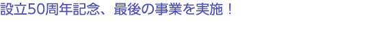 設立50周年記念、最後の事業を実施！