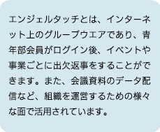 エンジェルタッチとは、インターネット上のグループウエアであり、青年部会員がログイン後、イベントや事業ごとに出欠返事をすることができます。また、会議資料のデータ配信など、組織を運営するための様々な面で活用されています。